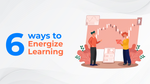 6 Ways To Energize Learning