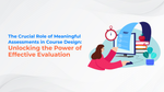 The Crucial Role of Meaningful Assessments in Course Design: Unlocking the Power of Effective Evaluation
